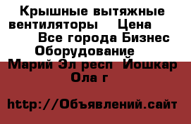 Крышные вытяжные вентиляторы  › Цена ­ 12 000 - Все города Бизнес » Оборудование   . Марий Эл респ.,Йошкар-Ола г.